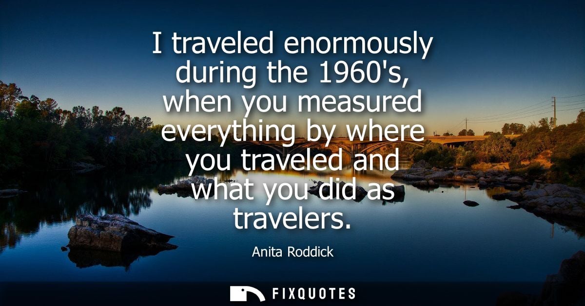 I traveled enormously during the 1960s, when you measured everything by where you traveled and what you did as travelers
