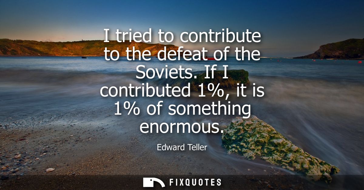 I tried to contribute to the defeat of the Soviets. If I contributed 1%, it is 1% of something enormous
