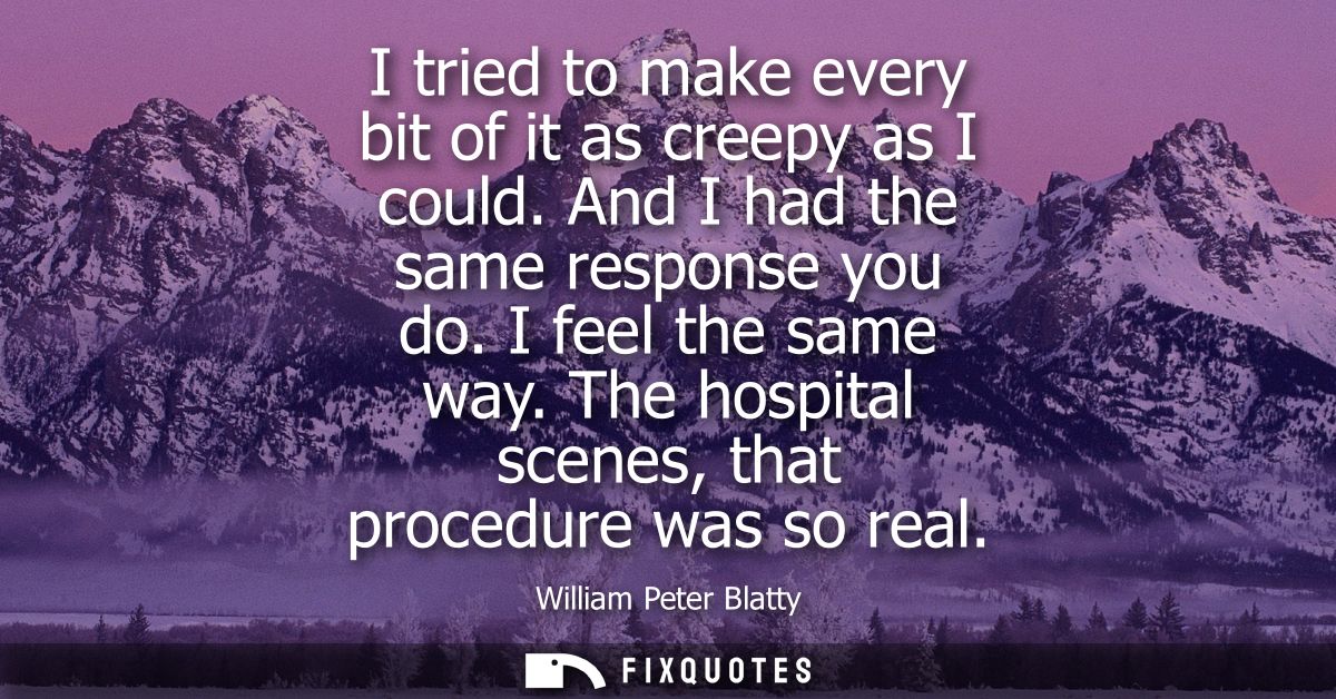 I tried to make every bit of it as creepy as I could. And I had the same response you do. I feel the same way. The hospi