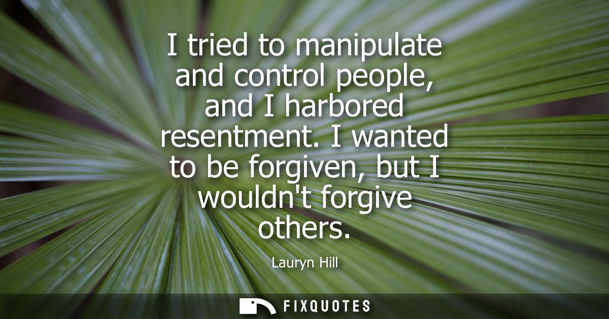 I tried to manipulate and control people, and I harbored resentment. I wanted to be forgiven, but I wouldnt forgive othe