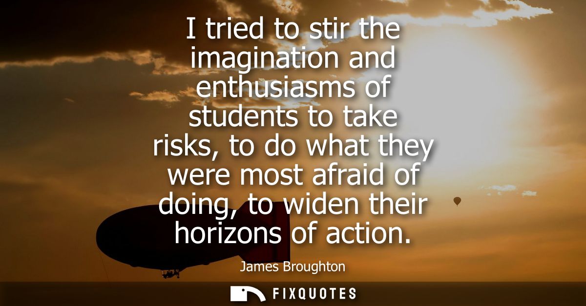 I tried to stir the imagination and enthusiasms of students to take risks, to do what they were most afraid of doing, to