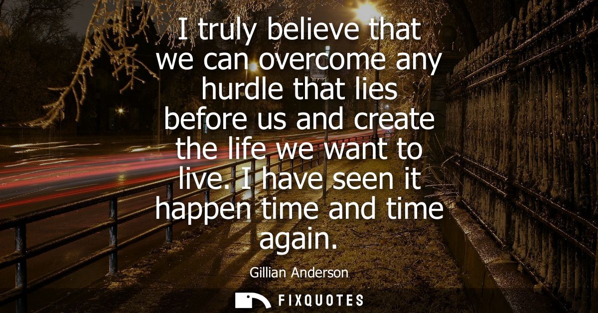 I truly believe that we can overcome any hurdle that lies before us and create the life we want to live. I have seen it 