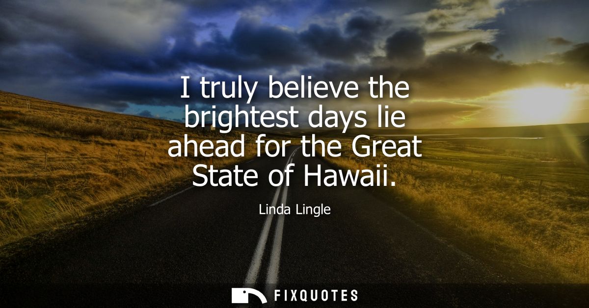I truly believe the brightest days lie ahead for the Great State of Hawaii