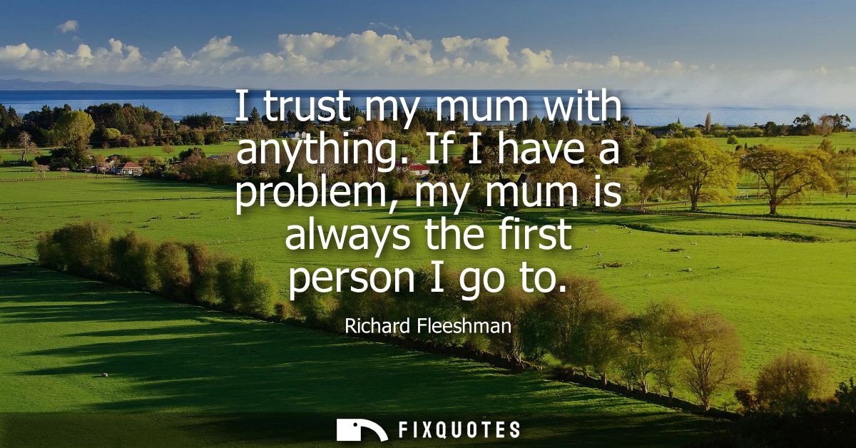 I trust my mum with anything. If I have a problem, my mum is always the first person I go to