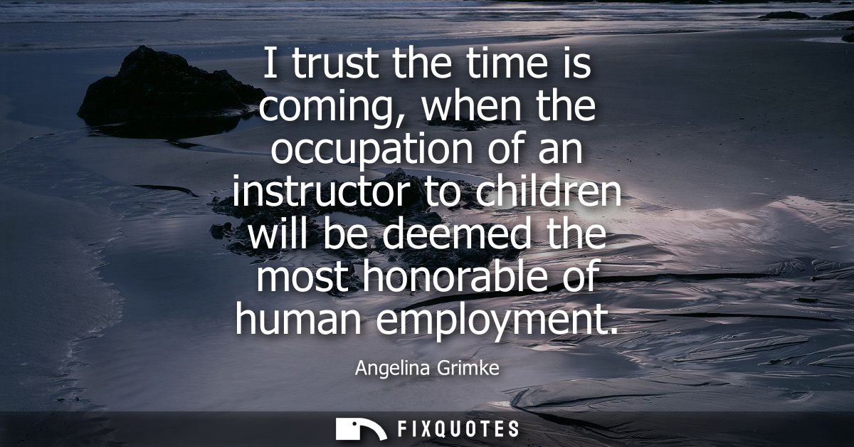 I trust the time is coming, when the occupation of an instructor to children will be deemed the most honorable of human 