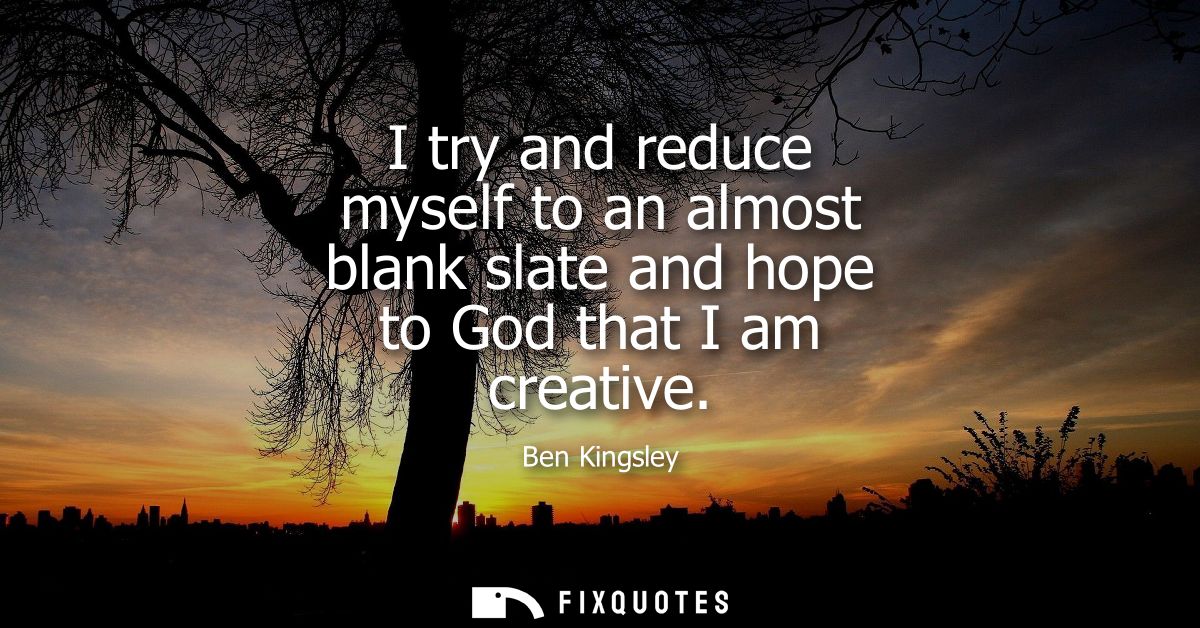 I try and reduce myself to an almost blank slate and hope to God that I am creative