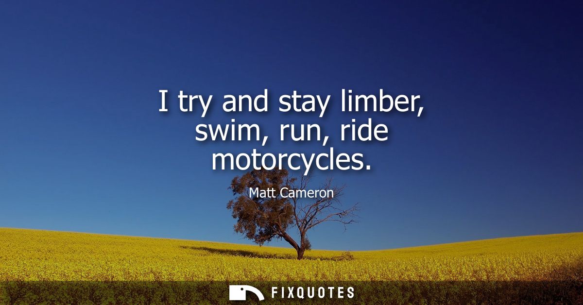 I try and stay limber, swim, run, ride motorcycles