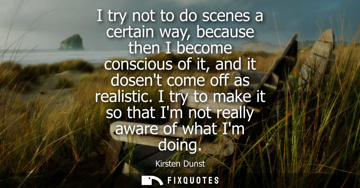 I try not to do scenes a certain way, because then I become conscious of it, and it dosent come off as realistic.