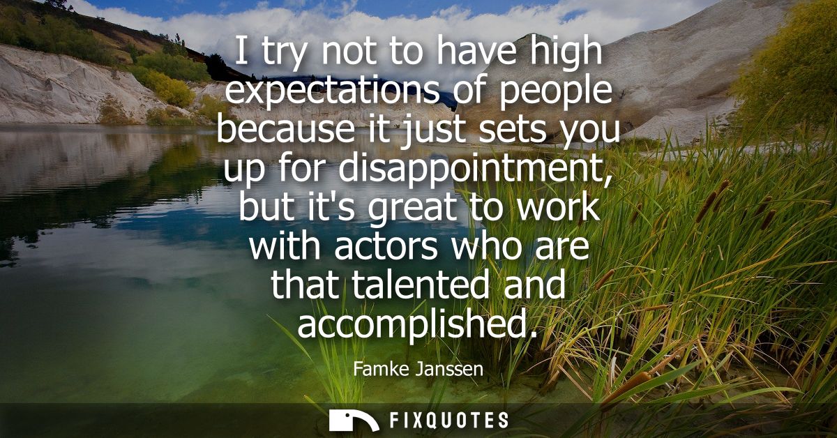 I try not to have high expectations of people because it just sets you up for disappointment, but its great to work with