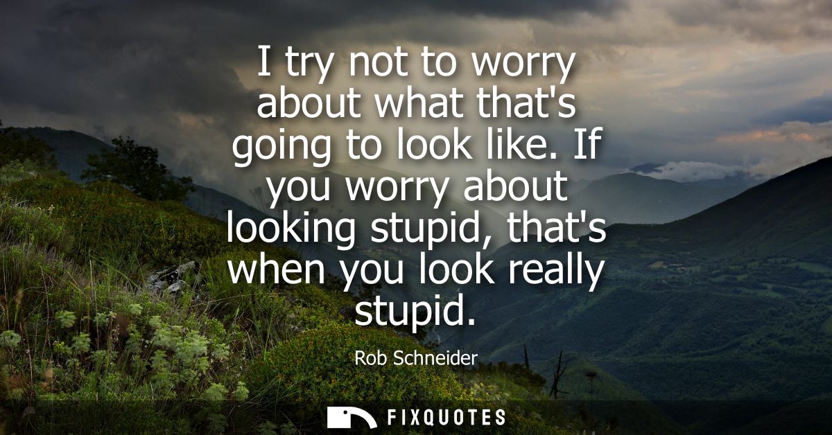 I try not to worry about what thats going to look like. If you worry about looking stupid, thats when you look really st