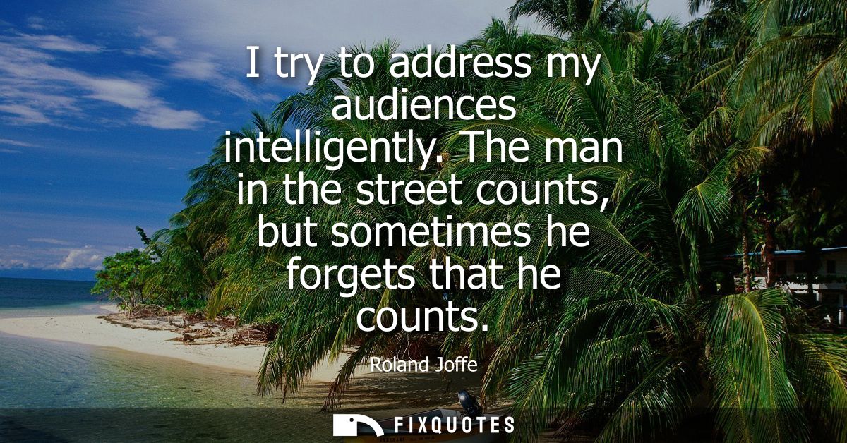 I try to address my audiences intelligently. The man in the street counts, but sometimes he forgets that he counts