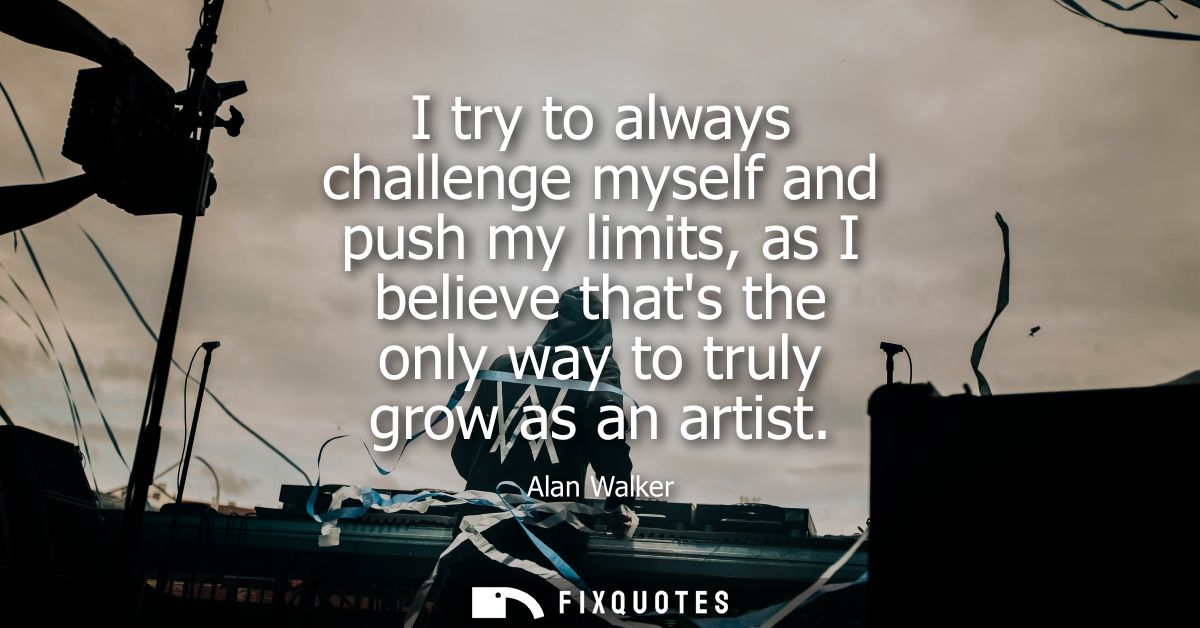 I try to always challenge myself and push my limits, as I believe thats the only way to truly grow as an artist