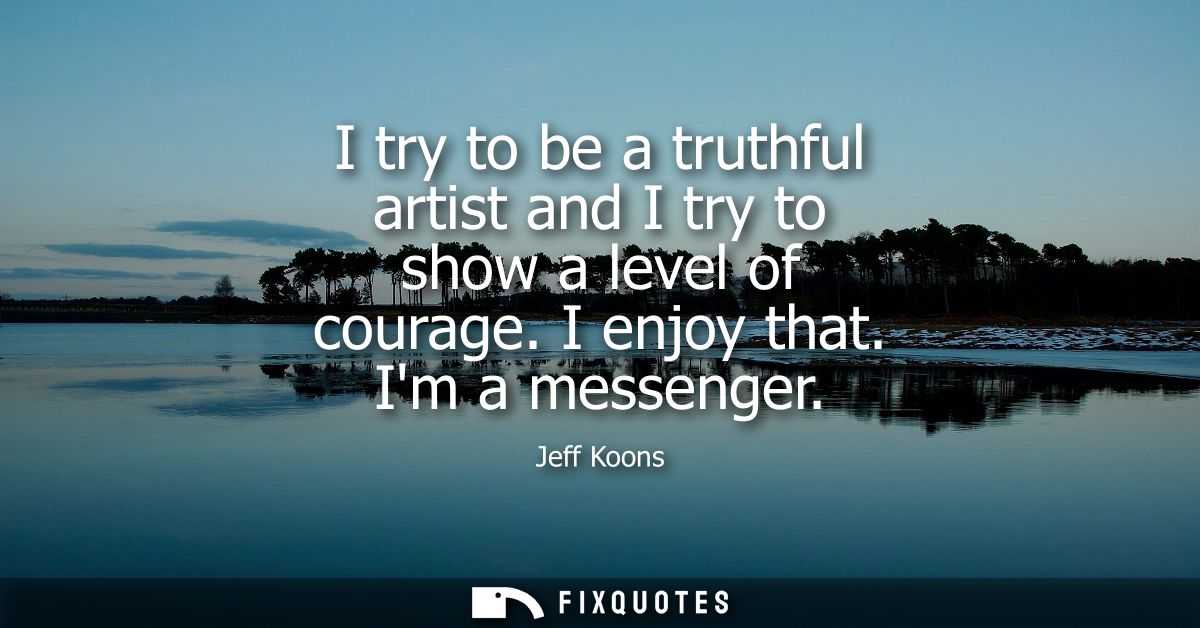 I try to be a truthful artist and I try to show a level of courage. I enjoy that. Im a messenger