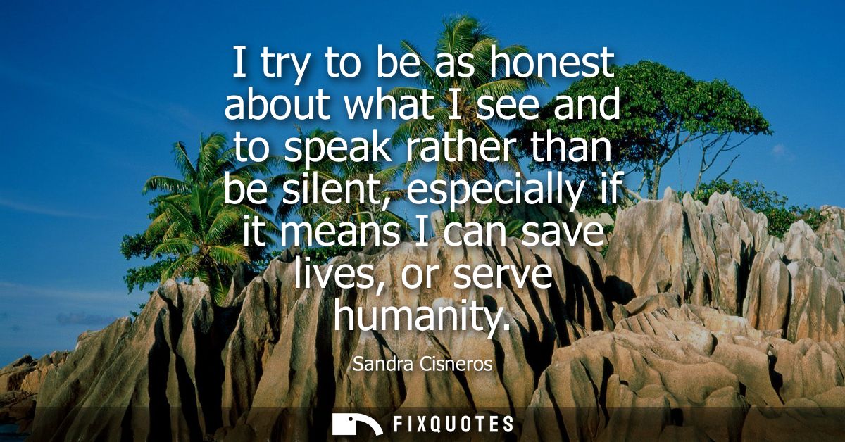 I try to be as honest about what I see and to speak rather than be silent, especially if it means I can save lives, or s