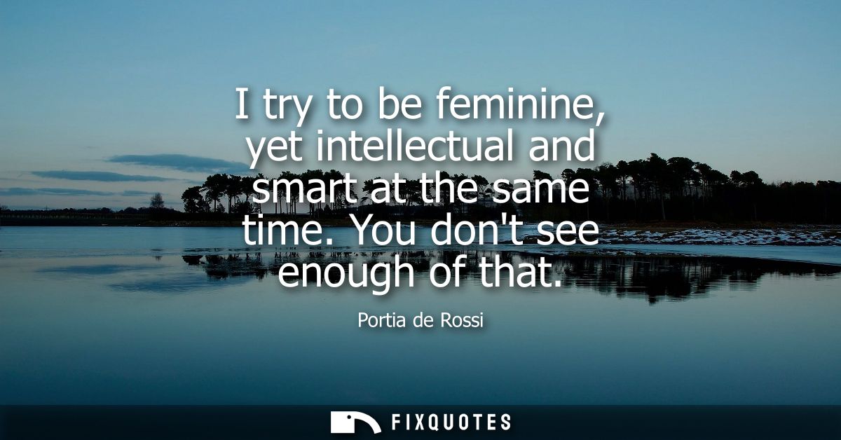 I try to be feminine, yet intellectual and smart at the same time. You dont see enough of that