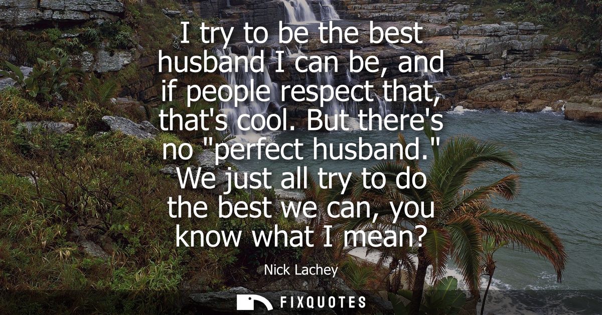 I try to be the best husband I can be, and if people respect that, thats cool. But theres no perfect husband.