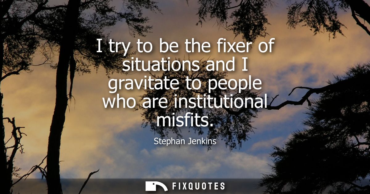 I try to be the fixer of situations and I gravitate to people who are institutional misfits