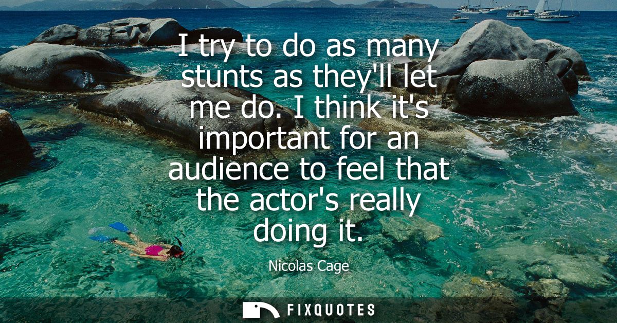 I try to do as many stunts as theyll let me do. I think its important for an audience to feel that the actors really doi