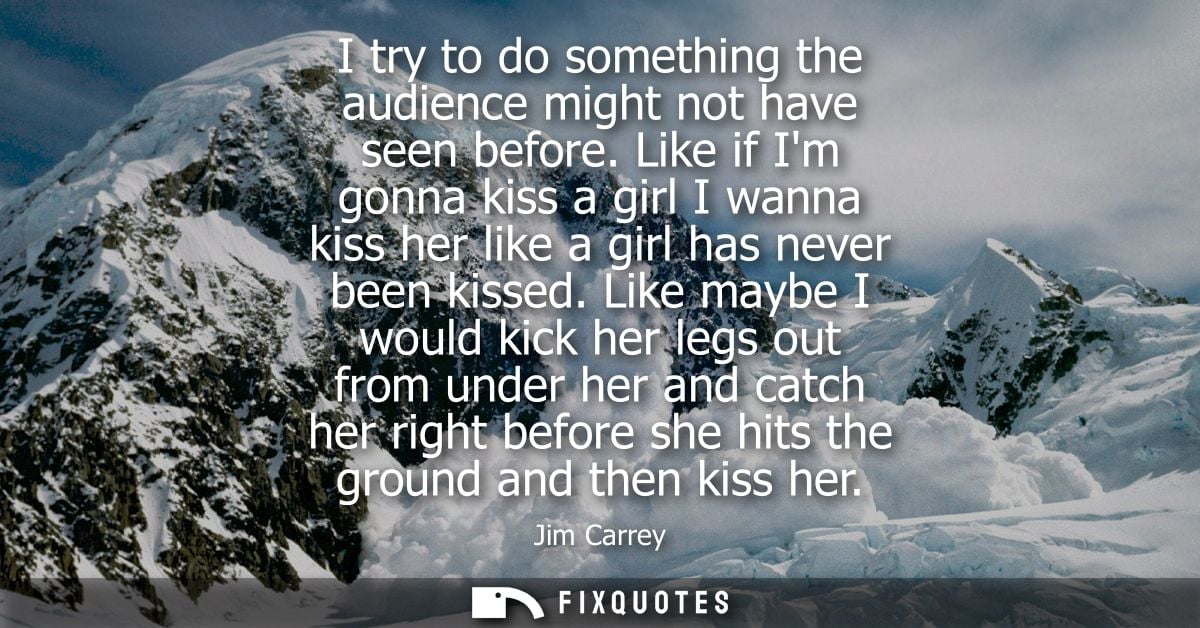 I try to do something the audience might not have seen before. Like if Im gonna kiss a girl I wanna kiss her like a girl
