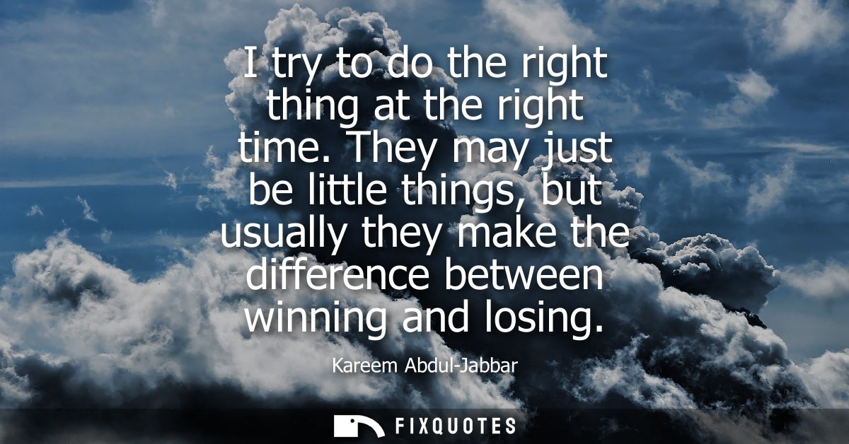 I try to do the right thing at the right time. They may just be little things, but usually they make the difference betw