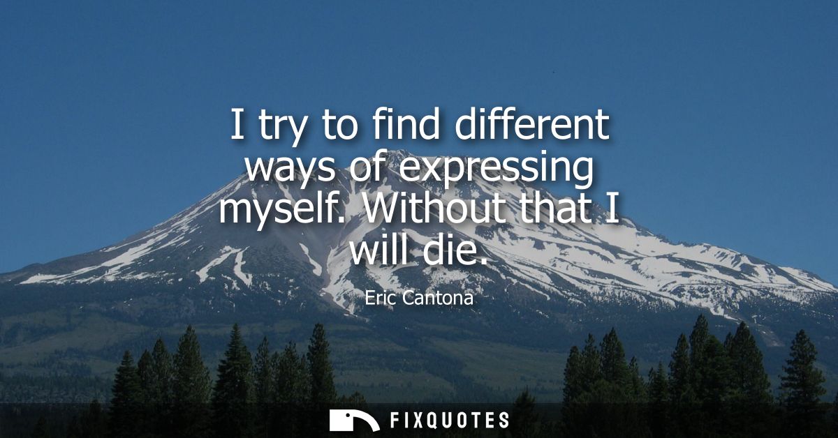 I try to find different ways of expressing myself. Without that I will die