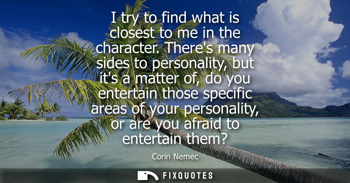 I try to find what is closest to me in the character. Theres many sides to personality, but its a matter of, do you ente