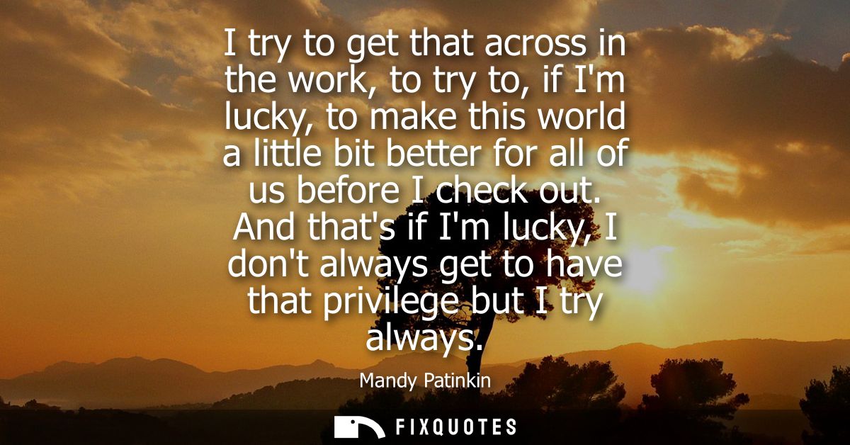 I try to get that across in the work, to try to, if Im lucky, to make this world a little bit better for all of us befor