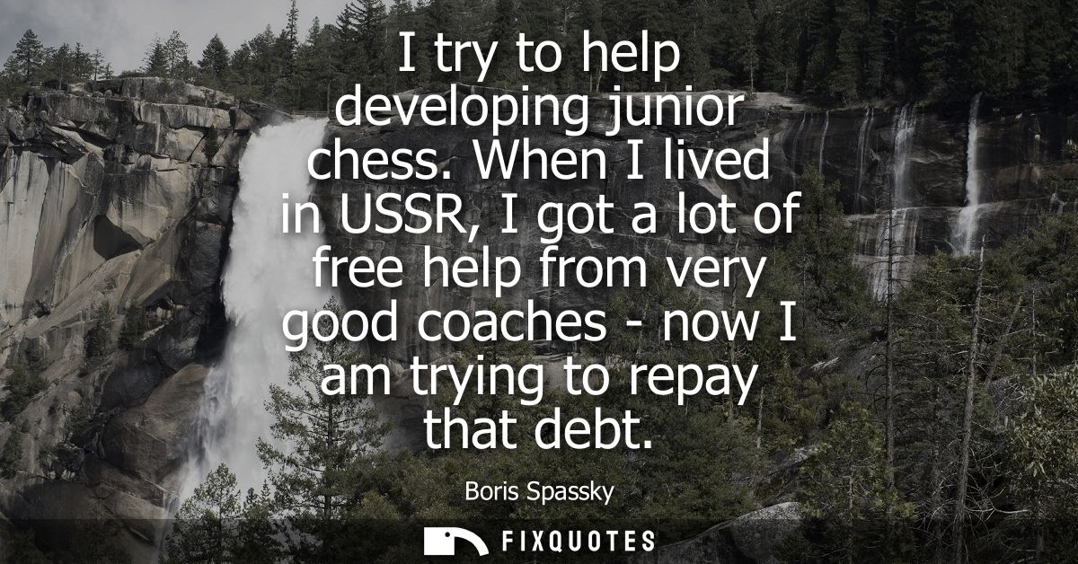 I try to help developing junior chess. When I lived in USSR, I got a lot of free help from very good coaches - now I am 