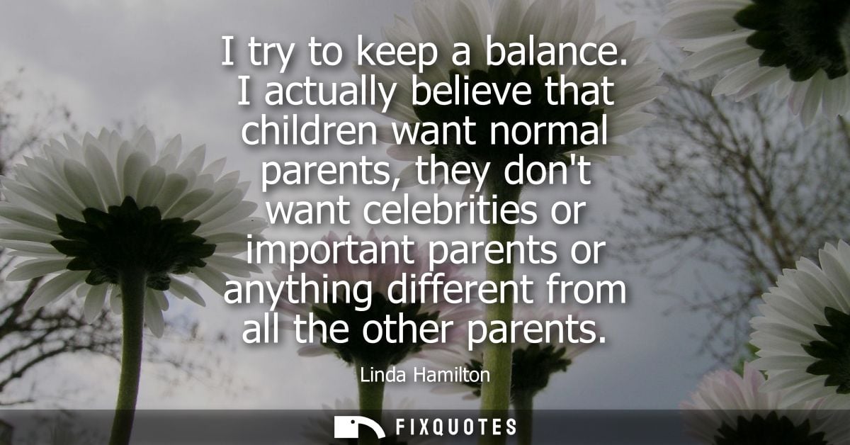 I try to keep a balance. I actually believe that children want normal parents, they dont want celebrities or important p