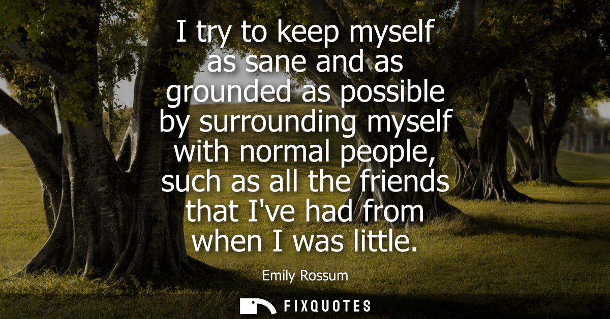 I try to keep myself as sane and as grounded as possible by surrounding myself with normal people, such as all the frien