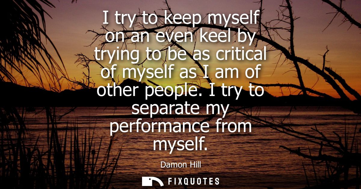 I try to keep myself on an even keel by trying to be as critical of myself as I am of other people. I try to separate my