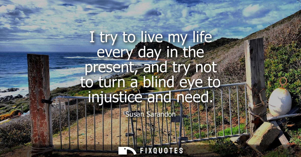 I try to live my life every day in the present, and try not to turn a blind eye to injustice and need