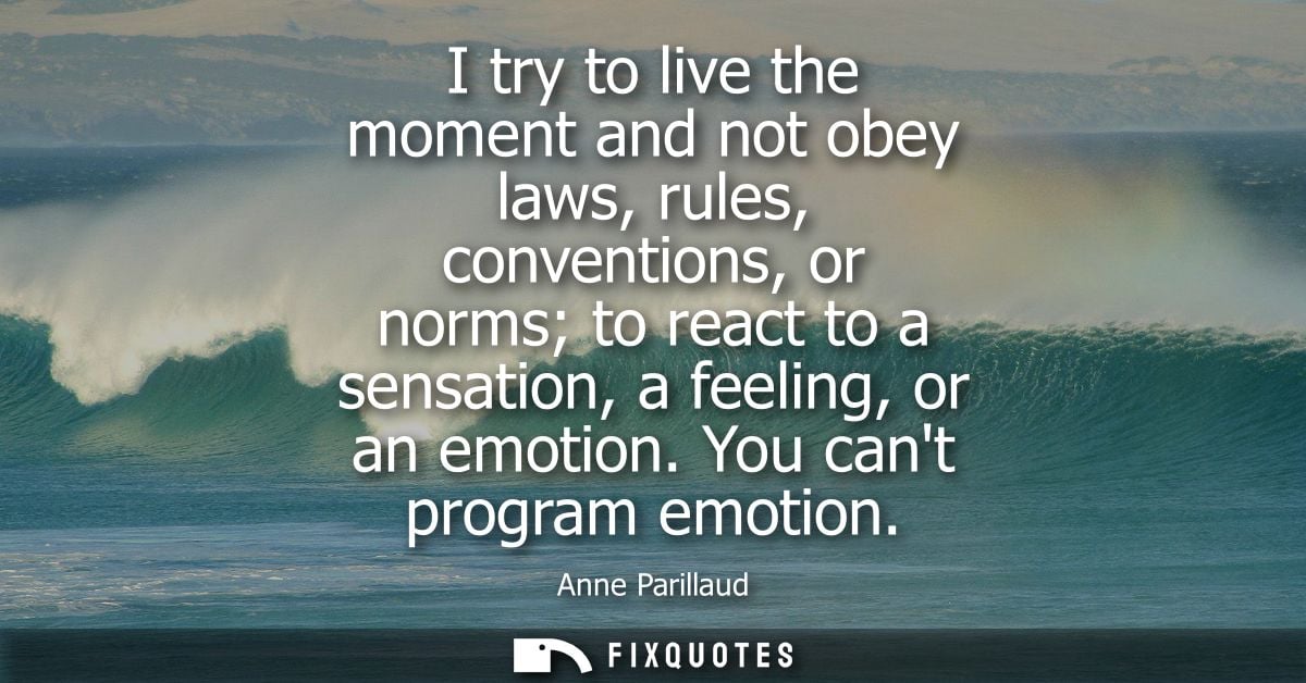 I try to live the moment and not obey laws, rules, conventions, or norms to react to a sensation, a feeling, or an emoti