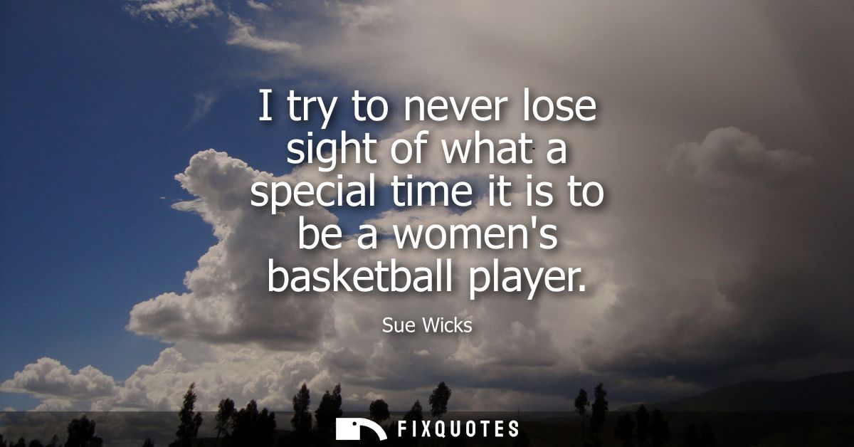 I try to never lose sight of what a special time it is to be a womens basketball player