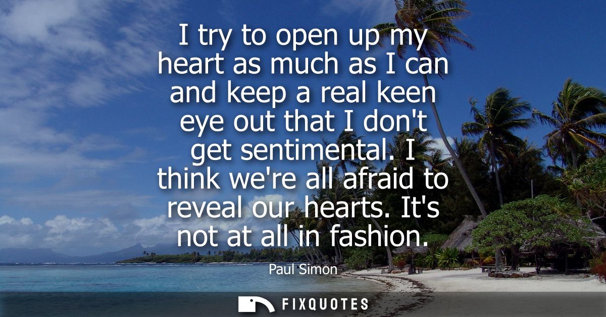 I try to open up my heart as much as I can and keep a real keen eye out that I dont get sentimental. I think were all af