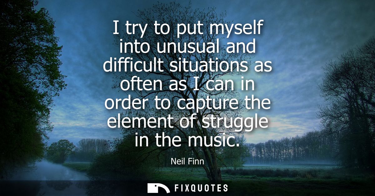 I try to put myself into unusual and difficult situations as often as I can in order to capture the element of struggle 