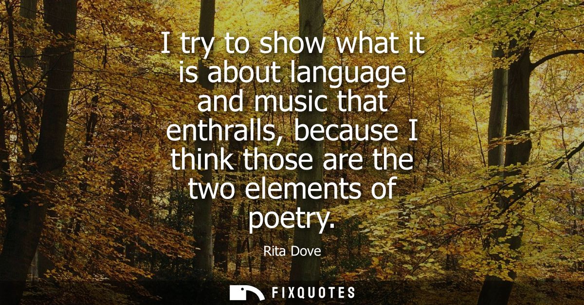 I try to show what it is about language and music that enthralls, because I think those are the two elements of poetry