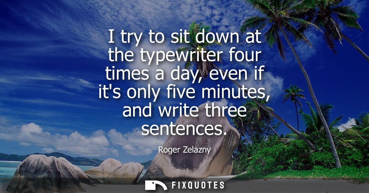 I try to sit down at the typewriter four times a day, even if its only five minutes, and write three sentences