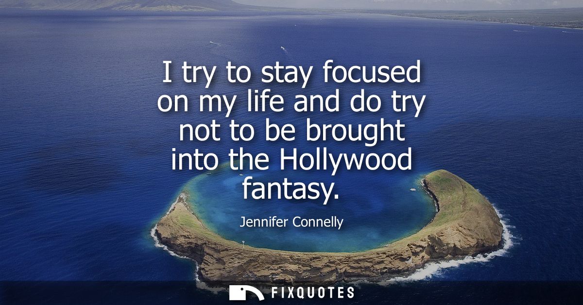 I try to stay focused on my life and do try not to be brought into the Hollywood fantasy