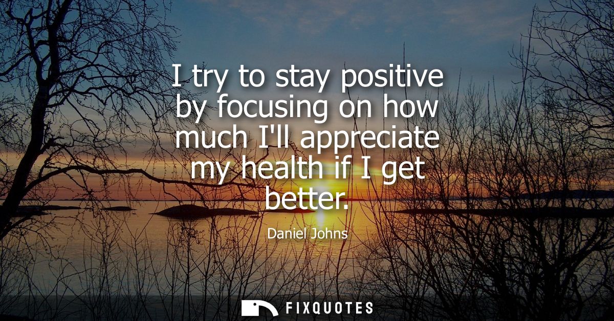 I try to stay positive by focusing on how much Ill appreciate my health if I get better