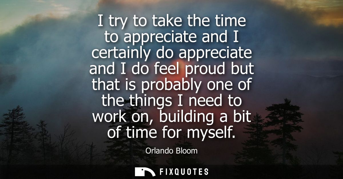 I try to take the time to appreciate and I certainly do appreciate and I do feel proud but that is probably one of the t