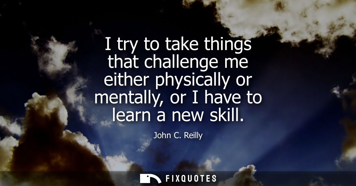 I try to take things that challenge me either physically or mentally, or I have to learn a new skill