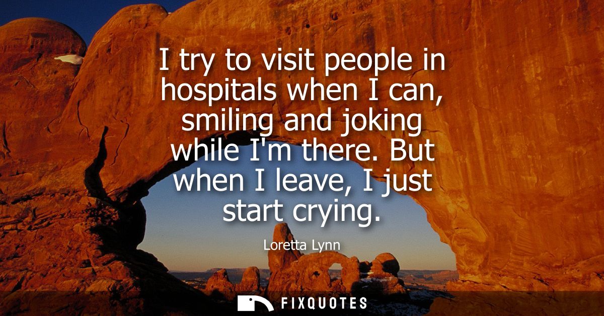 I try to visit people in hospitals when I can, smiling and joking while Im there. But when I leave, I just start crying