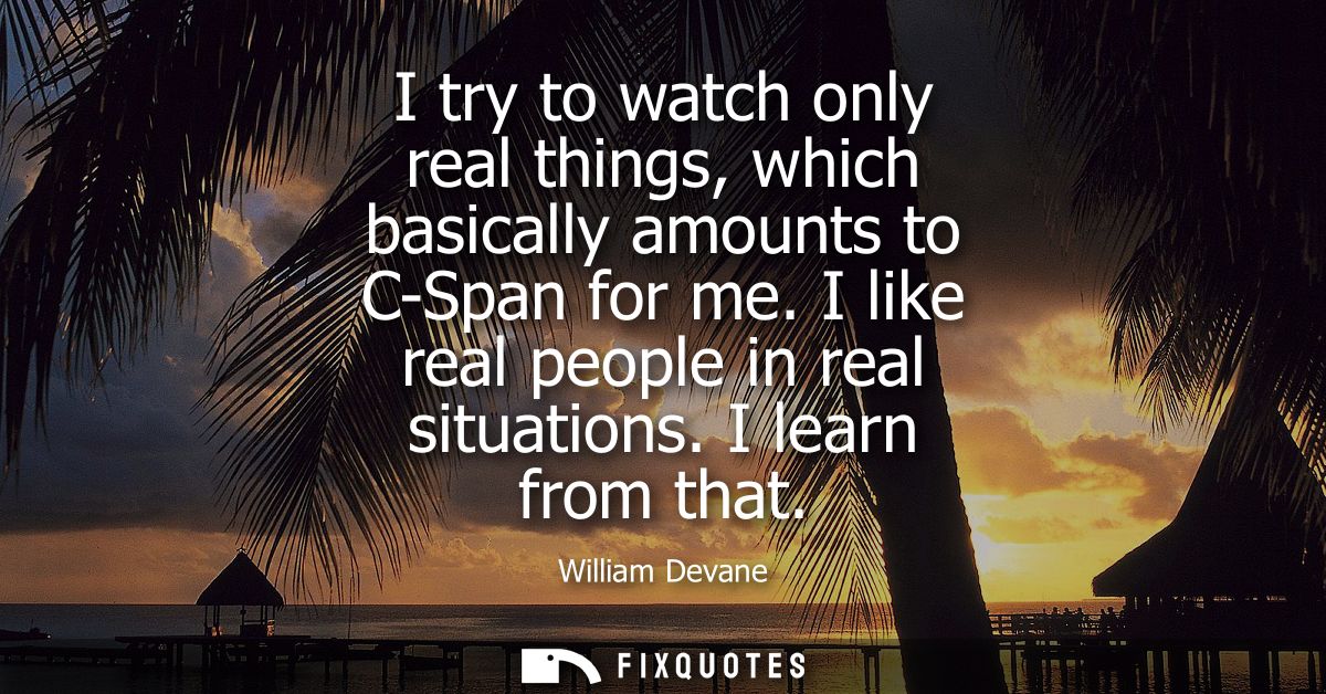 I try to watch only real things, which basically amounts to C-Span for me. I like real people in real situations. I lear