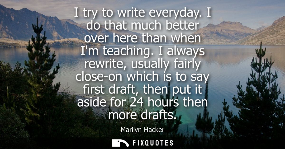 I try to write everyday. I do that much better over here than when Im teaching. I always rewrite, usually fairly close-o