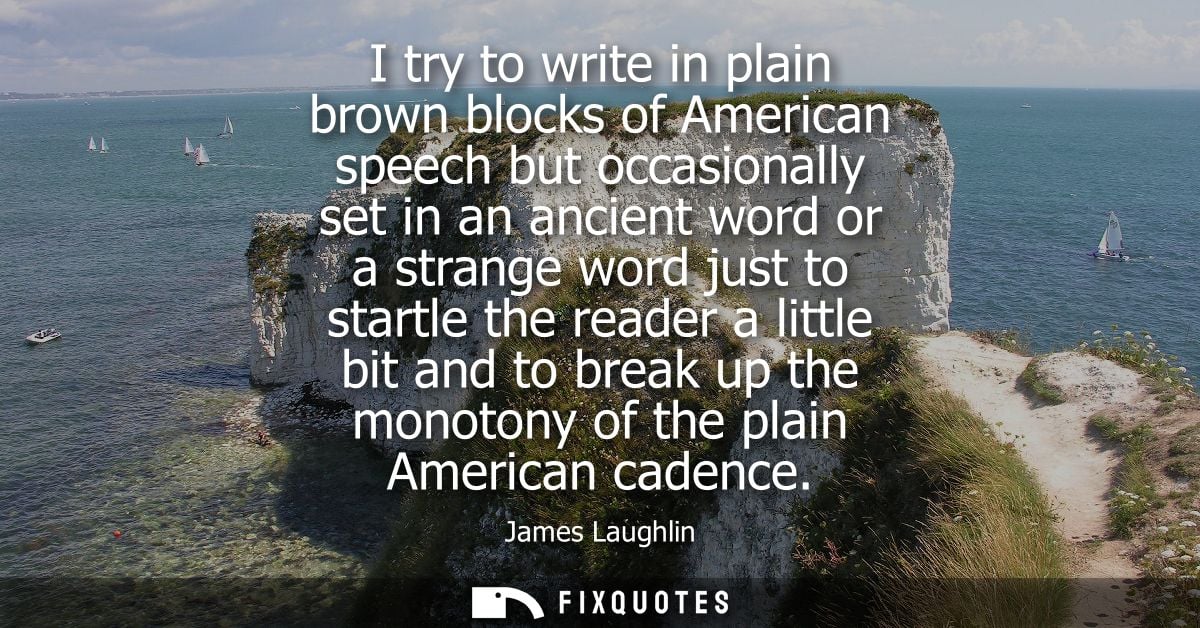 I try to write in plain brown blocks of American speech but occasionally set in an ancient word or a strange word just t