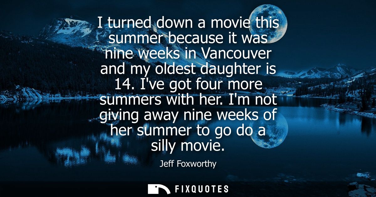 I turned down a movie this summer because it was nine weeks in Vancouver and my oldest daughter is 14. Ive got four more