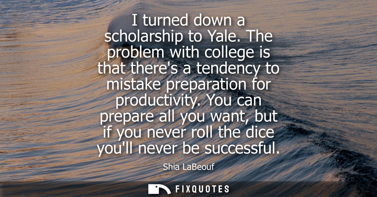 I turned down a scholarship to Yale. The problem with college is that theres a tendency to mistake preparation for produ