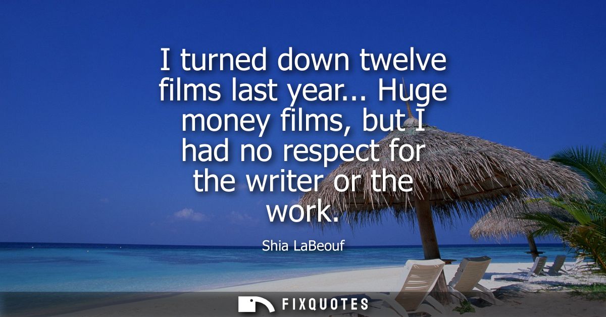 I turned down twelve films last year... Huge money films, but I had no respect for the writer or the work