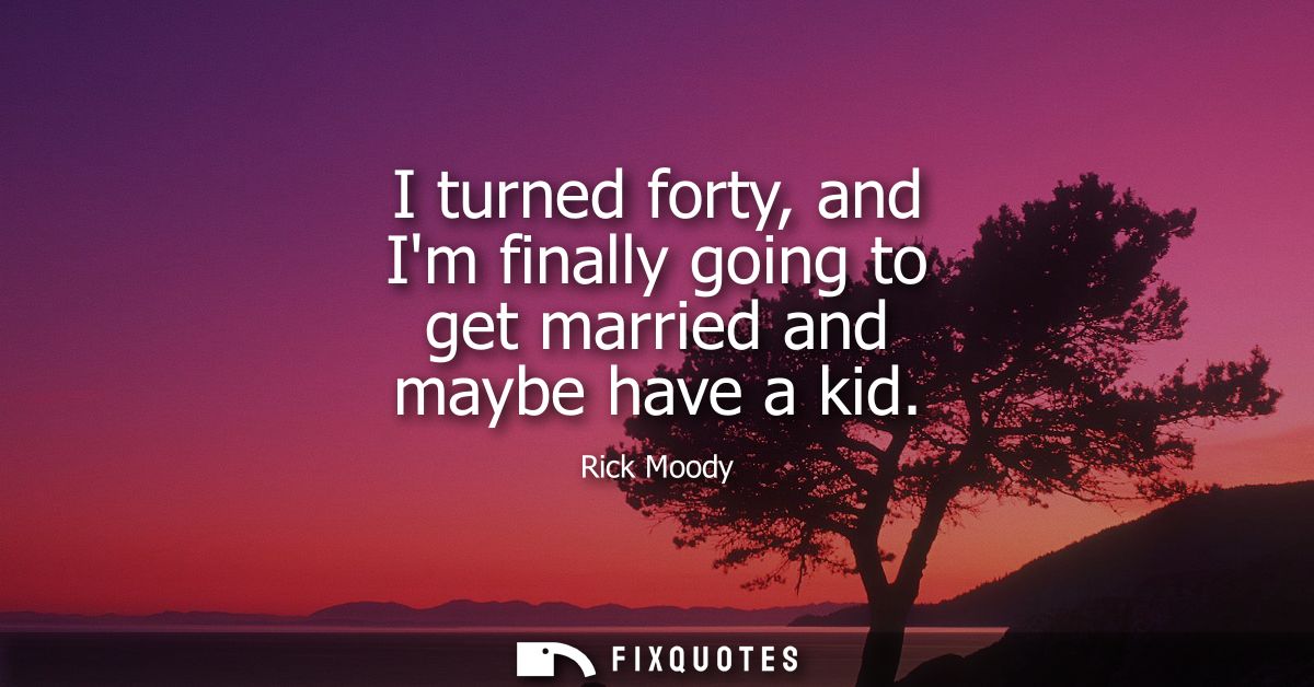 I turned forty, and Im finally going to get married and maybe have a kid